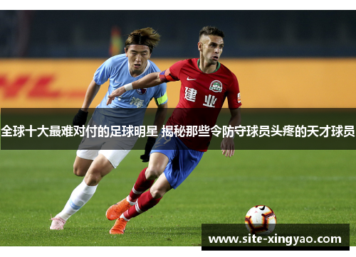 全球十大最难对付的足球明星 揭秘那些令防守球员头疼的天才球员 全球十大最难对付的足球明星 揭秘那些令防守球员头疼的天才球员