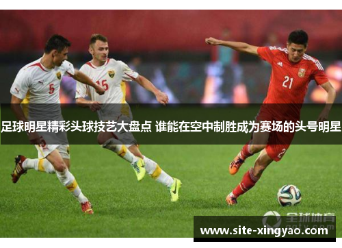 足球明星精彩头球技艺大盘点 谁能在空中制胜成为赛场的头号明星