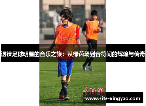 退役足球明星的音乐之旅:从绿茵场到音符间的辉煌与传奇 退役足球明星的音乐之旅:从绿茵场到音符间的辉煌与传奇