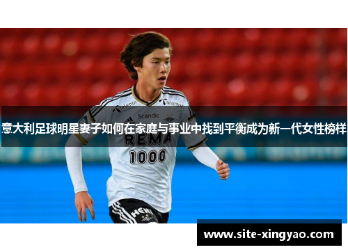 意大利足球明星妻子如何在家庭与事业中找到平衡成为新一代女性榜样 意大利足球明星妻子如何在家庭与事业中找到平衡成为新一代女性榜样