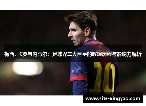 梅西、C罗与内马尔：足球界三大巨星的辉煌历程与影响力解析