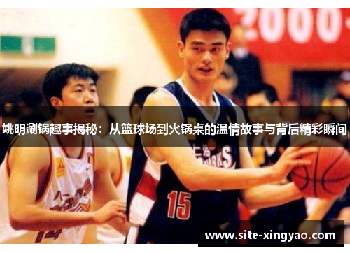 姚明涮锅趣事揭秘：从篮球场到火锅桌的温情故事与背后精彩瞬间