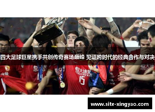 四大足球巨星携手共创传奇赛场巅峰 见证跨时代的经典合作与对决