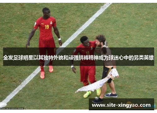 金发足球明星以其独特外貌和顽强拼搏精神成为球迷心中的另类英雄 金发足球明星以其独特外貌和顽强拼搏精神成为球迷心中的另类英雄