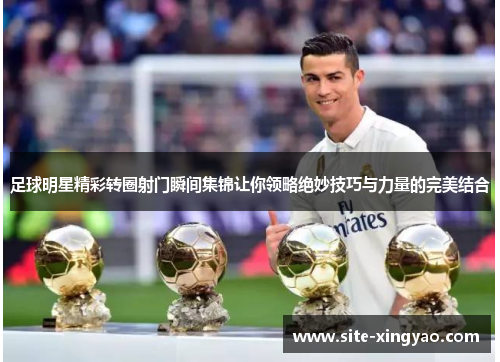 足球明星精彩转圈射门瞬间集锦让你领略绝妙技巧与力量的完美结合