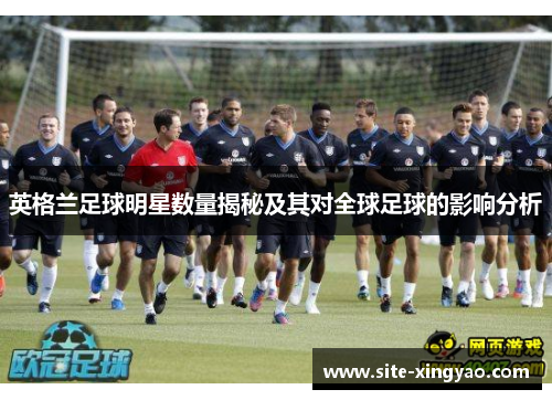 英格兰足球明星数量揭秘及其对全球足球的影响分析