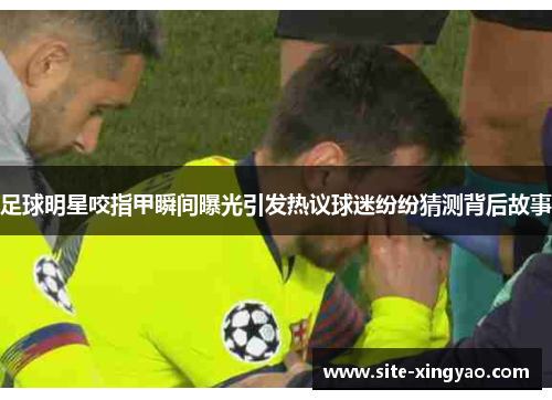 足球明星咬指甲瞬间曝光引发热议球迷纷纷猜测背后故事