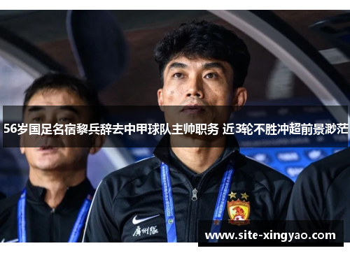 56岁国足名宿黎兵辞去中甲球队主帅职务 近3轮不胜冲超前景渺茫