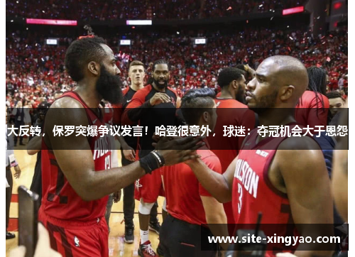 大反转，保罗突爆争议发言！哈登很意外，球迷：夺冠机会大于恩怨