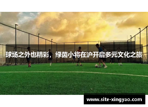 球场之外也精彩,绿茵小将在沪开启多元文化之旅 球场之外也精彩,绿茵小将在沪开启多元文化之旅