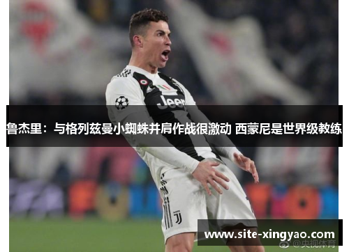 鲁杰里：与格列兹曼小蜘蛛并肩作战很激动 西蒙尼是世界级教练